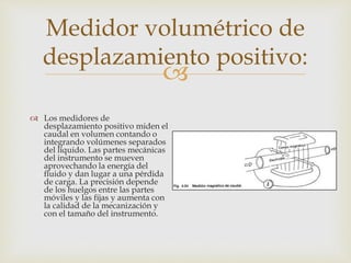 
Medidor volumétrico de
desplazamiento positivo:
 Los medidores de
desplazamiento positivo miden el
caudal en volumen contando o
integrando volúmenes separados
del líquido. Las partes mecánicas
del instrumento se mueven
aprovechando la energía del
fluido y dan lugar a una pérdida
de carga. La precisión depende
de los huelgos entre las partes
móviles y las fijas y aumenta con
la calidad de la mecanización y
con el tamaño del instrumento.
 