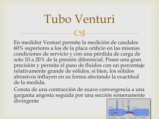 
En medidor Venturi permite la medición de caudales
60% superiores a los de la placa orificio en las mismas
condiciones de servicio y con una pérdida de carga de
solo 10 a 20% de la presión diferencial. Posee una gran
precisión y permite el paso de fluidos con un porcentaje
relativamente grande de sólidos, si bien, los sólidos
abrasivos influyen en su forma afectando la exactitud
de la medida.
Consta de una contracción de suave convergencia a una
garganta angosta seguida por una sección someramente
divergente
Tubo Venturi
 
