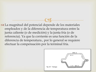 
 La magnitud del potencial depende de los materiales
empleados y de la diferencia de temperatura entre la
junta caliente (o de medición) y la junta fría (o de
referencia). Ya que la corriente es una función de la
diferencia de temperatura., por lo general se requiere
efectuar la compensación por la terminal fría.
 