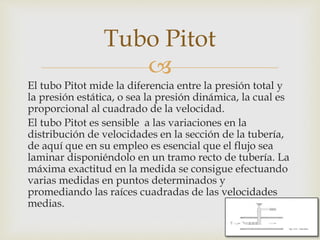 
El tubo Pitot mide la diferencia entre la presión total y
la presión estática, o sea la presión dinámica, la cual es
proporcional al cuadrado de la velocidad.
El tubo Pitot es sensible a las variaciones en la
distribución de velocidades en la sección de la tubería,
de aquí que en su empleo es esencial que el flujo sea
laminar disponiéndolo en un tramo recto de tubería. La
máxima exactitud en la medida se consigue efectuando
varias medidas en puntos determinados y
promediando las raíces cuadradas de las velocidades
medias.
Tubo Pitot
 