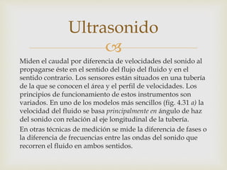 
Miden el caudal por diferencia de velocidades del sonido al
propagarse éste en el sentido del flujo del fluido y en el
sentido contrario. Los sensores están situados en una tubería
de la que se conocen el área y el perfil de velocidades. Los
principios de funcionamiento de estos instrumentos son
variados. En uno de los modelos más sencillos (fig. 4.31 a) la
velocidad del fluido se basa principalmente en ángulo de haz
del sonido con relación al eje longitudinal de la tubería.
En otras técnicas de medición se mide la diferencia de fases o
la diferencia de frecuencias entre las ondas del sonido que
recorren el fluido en ambos sentidos.
Ultrasonido
 
