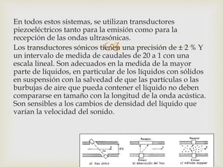 
En todos estos sistemas, se utilizan transductores
piezoeléctricos tanto para la emisión como para la
recepción de las ondas ultrasónicas.
Los transductores sónicos tienen una precisión de ± 2 % Y
un intervalo de medida de caudales de 20 a 1 con una
escala lineal. Son adecuados en la medida de la mayor
parte de líquidos, en particular de los líquidos con sólidos
en suspensión con la salvedad de que las partículas o las
burbujas de aire que pueda contener el líquido no deben
compararse en tamaño con la longitud de la onda acústica.
Son sensibles a los cambios de densidad del líquido que
varían la velocidad del sonido.
 
