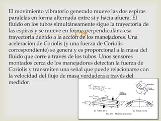 
El movimiento vibratorio generado mueve las dos espiras
paralelas en forma alternada entre sí y hacia afuera. El
fluido en los tubos simultáneamente sigue la trayectoria de
las espiras y se mueve en forma perpendicular a esa
trayectoria debido a la acción de los manejadores. Una
aceleración de Coriolis (y una fuerza de Coriolis
correspondiente) se genera y es proporcional a la masa del
fluido que corre a través de los tubos. Unos sensores
montados cerca de los manejadores detectan la fuerza de
Coriolis y transmiten una señal que puede relacionarse con
la velocidad del flujo de masa verdadera a través del
medidor.
 