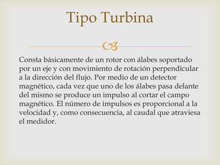 
Consta básicamente de un rotor con álabes soportado
por un eje y con movimiento de rotación perpendicular
a la dirección del flujo. Por medio de un detector
magnético, cada vez que uno de los álabes pasa delante
del mismo se produce un impulso al cortar el campo
magnético. El número de impulsos es proporcional a la
velocidad y, como consecuencia, al caudal que atraviesa
el medidor.
Tipo Turbina
 