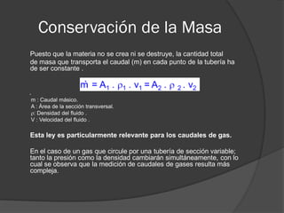 Conservación de la Masa
Puesto que la materia no se crea ni se destruye, la cantidad total
de masa que transporta el caudal (m) en cada punto de la tubería ha
de ser constante .
.
m : Caudal másico.
A : Área de la sección transversal.
: Densidad del fluido .
V : Velocidad del fluido .
Esta ley es particularmente relevante para los caudales de gas.
En el caso de un gas que circule por una tubería de sección variable;
tanto la presión como la densidad cambiarán simultáneamente, con lo
cual se observa que la medición de caudales de gases resulta más
compleja.
 