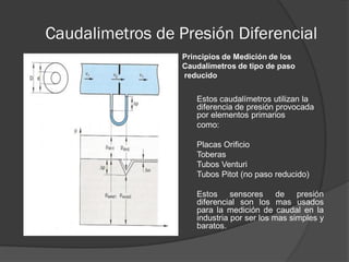 Caudalimetros de Presión Diferencial
Principios de Medición de los
Caudalimetros de tipo de paso
reducido
Estos caudalímetros utilizan la
diferencia de presión provocada
por elementos primarios
como:
Placas Orificio
Toberas
Tubos Venturi
Tubos Pitot (no paso reducido)
Estos sensores de presión
diferencial son los mas usados
para la medición de caudal en la
industria por ser los mas simples y
baratos.
 