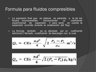Formula para fluidos compresibles
 La expresión final que se obtiene es parecida a la de los
fluidos incompresibles introduciendo un coeficiente
experimental de expansión Є para tener en cuenta la
expansión ocurrida durante la aceleración del flujo.
 La fórmula también se ve afectada por un coeficiente
adicional C llamado «coeficiente de descarga» con lo cual.
 