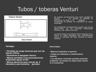 Tubos / toberas Venturi
Ventajas:
• Pérdidas de carga menores que con las
placas orificio.
• Resistente al desgaste interno.
• Menos sensibles a las perturbaciones
originadas aguas arriba
• Buena ejecución para valores de β
elevados y para tamaños grandes.
Desventajas:
• Mayores longitudes en general.
• Costes de instalación y mantenimiento
superior.
• Los diámetros nominales grandes presentan
problemas de manejo (un mayor peso muerto
en el transporte).
Se emplean principalmente para medir caudales de
líquidos, por ejemplo en sistemas de
distribución de agua, o de biogases
procedentes de plantas de tratamiento de aguas
residuales.
Su incertidumbre es ligeramente superior que con las
placas orificio por las presiones diferenciales
inferiores que suelen involucrar.
Los tubos Venturi y las toberas Venturi disponen de un
difusor de salida divergente que constantemente
reduce la velocidad del fluido mientras la presión
aumenta.
 