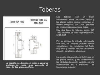 Toberas
La presión se detecta en tubos o ranuras
anulares, de modo muy parecido al
caso de las placas orificio.
Las Toberas son un buen
instrumento entre los tubos Venturi y
las placas orifico porque combinan un
diseño compacto con unas pérdidas
de presión razonablemente bajas.
Hay dos tipos de toberas según ISA
1932 y toberas de radio largo según ISO
5167-1/A1
Por su sección de entrada redondeada
con radio, las toberas pueden tolerar
velocidades de circulación del fluido
muy altas y también resultan una buena
elección para fluidos abrasivos.
La presión diferencial es inferior que en
las placas orificio, y en consecuencia,
las pérdidas de presión también, pero la
incertidumbre en la medición es
ligeramente superior.
 