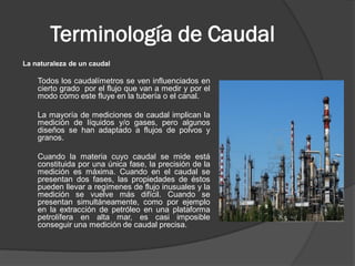 Terminología de Caudal
La naturaleza de un caudal
Todos los caudalímetros se ven influenciados en
cierto grado por el flujo que van a medir y por el
modo cómo este fluye en la tubería o el canal.
La mayoría de mediciones de caudal implican la
medición de líquidos y/o gases, pero algunos
diseños se han adaptado a flujos de polvos y
granos.
Cuando la materia cuyo caudal se mide está
constituida por una única fase, la precisión de la
medición es máxima. Cuando en el caudal se
presentan dos fases, las propiedades de éstos
pueden llevar a regímenes de flujo inusuales y la
medición se vuelve más difícil. Cuando se
presentan simultáneamente, como por ejemplo
en la extracción de petróleo en una plataforma
petrolífera en alta mar, es casi imposible
conseguir una medición de caudal precisa.
 