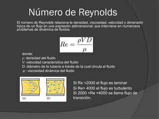 Número de Reynolds
El número de Reynolds relaciona la densidad, viscosidad, velocidad y dimensión
típica de un flujo en una expresión adimensional, que interviene en numerosos
problemas de dinámica de fluidos.
donde:
: densidad del fluido
V: velocidad característica del fluido
D: diámetro de la tubería a través de la cual circula el fluido
μ: viscosidad dinámica del fluido
Si Re <2000 el flujo es laminar
Si Re> 4000 el flujo es turbulento
Si 2000 <Re <4000 se llama flujo de
transición.
 