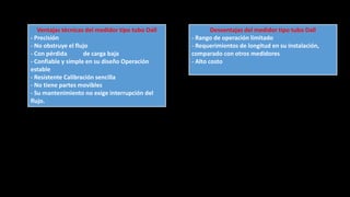 Ventajas técnicas del medidor tipo tubo Dall
- Precisión
- No obstruye el flujo
- Con pérdida de carga baja
- Confiable y simple en su diseño Operación
estable
- Resistente Calibración sencilla
- No tiene partes movibles
- Su mantenimiento no exige interrupción del
flujo.
Desventajas del medidor tipo tubo Dall
- Rango de operación limitado
- Requerimientos de longitud en su instalación,
comparado con otros medidores
- Alto costo
 