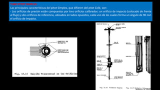 TUBO PITOT SIMPLEX
Las principales características del pitot Simplex, que difieren del pitot Colé, son:
- Los orificios de presión están compuestos por tres orificios calibrados: un orificio de impacto (colocado de frente
al flujo) y dos orificios de referencia, ubicados en lados opuestos, cada uno de los cuales forma un ángulo de 90 con
el orificio de impacto.
 