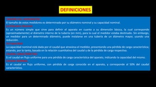 TAMAÑO DEL HIDROMETRO
El tamaño de estos medidores es determinado por su diámetro nominal y su capacidad nominal.
(a) Diámetro Nominal
Es un número simple que sirve para definir el aparato en cuanto a su dimensión básica, la cual corresponde
(aproximadamente) al diámetro interno de la tubería (en mm), para la cual el medidor estaba destinado. Sin embargo,
un medidor para un determinado diámetro, puede instalarse en una tubería de un diámetro mayor, usando una
reducción.
(b) Capacidad
La capacidad nominal está dada por el caudal que atraviesa el medidor, presentando una pérdida de carga característica;
estando, por lo tanto, basada en la relación cuantitativa del caudal y de la pérdida de carga respectiva.
CAUDAL CARACTERISTICO
Es el caudal en flujo uniforme para una pérdida de carga característica del aparato, indicando la capacidad del mismo.
CAUDAL NORMAL
Es el caudal en flujo uniforme, con pérdida de carga conocida en el aparato, y corresponde al 50% del caudal
característico.
DEFINICIONES
 