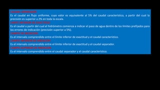 CAUDAL SEPARADOR
Es el caudal en flujo uniforme, cuyo valor es equivalente al 5% del caudal característico, a partir del cual la
precisión es superior a 2% en toda la escala.
LIMITE INFERIOR DE EXACTITUD
Es el caudal a partir del cual el hidrómetro comienza a indicar el paso de agua dentro de los límites prefijados para
los errores de indicación (precisión superior a 5%).
CAMPO DE MEDICION
Es el intervalo comprendido entre el límite inferior de exactitud y el caudal característico.
CAMPO INFERIOR DE MEDICION
Es el intervalo comprendido entre el límite inferior de exactitud y el caudal separador.
CAMPO SUPERIOR DE MEDICION
Es el intervalo comprendido entre el caudal separador y el caudal característico.
 