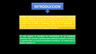 Cualquier sistema de medición de flujo puede considerarse formado por
dos partes distintas, cada una de las cuales tiene una función diferente.
La primera, o elemento primario, es la parte del sistema que está en
contacto con el fluido y proporciona algún tipo de interacción; la
segunda, o elemento secundario, es la parte del sistema que transforma
esas interacciones en lecturas o registros deseados.
INTRODUCCION
En este capítulo se describen las características de los medidores
primarios más comunes y prácticos para conductos a presión y conductos
a superficie libre; así como los elementos secundarios-, los mismos que se
pueden clasificar en:
 
