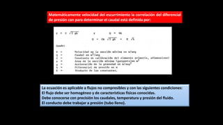 Matemáticamente velocidad del escurrimiento la correlación del diferencial
de presión con para determinar el caudal está definida por:
La ecuación es aplicable a flujos no compresibles y con las siguientes condiciones:
El flujo debe ser homogéneo y de características físicas conocidas.
Debe conocerse con precisión los caudales, temperatura y presión del fluido.
El conducto debe trabajar a presión (tubo lleno).
 