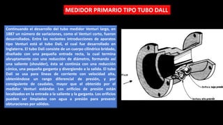 Continuando el desarrollo del tubo medidor Venturi largo, en
1887 un número de variaciones, como el Venturi corto, fueron
desarrollados. Entre las recientes introducciones de aparatos
tipo Venturi está el tubo Dalí, el cual fue desarrollado en
Inglaterra. El tubo Dalí consiste de un cuerpo cilíndrico bridado,
diseñado con una pequeña entrada recta, la cual termina
abruptamente con una reducción de diámetro, formando así
una saliente (shoulder), ésta sé continúa con una reducción
cónica, una pequeña garganta y divergiendo a la salida. El tubo
Dalí se usa para líneas de corriente con velocidad alta,
obteniéndose un rango diferencial de presión, y por
consiguiente de caudales, mayor que el obtenido por el
medidor Venturi estándar. Los orificios de presión están
localizados en la entrada a la saliente y la garganta. Los orificios
pueden ser limpiados con agua a presión para prevenir
obturaciones por sólidos.
MEDIDOR PRIMARIO TIPO TUBO DALL
 