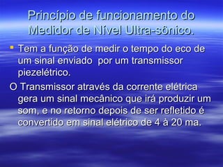 Princípio de funcionamento doPrincípio de funcionamento do
Medidor de Nível Ultra-sônico.Medidor de Nível Ultra-sônico.
 Tem a função de medir o tempo do eco deTem a função de medir o tempo do eco de
um sinal enviado por um transmissorum sinal enviado por um transmissor
piezelétrico.piezelétrico.
O Transmissor através da corrente elétricaO Transmissor através da corrente elétrica
gera um sinal mecânico que irá produzir umgera um sinal mecânico que irá produzir um
som, e no retorno depois de ser refletido ésom, e no retorno depois de ser refletido é
convertido em sinal elétrico de 4 à 20 ma.convertido em sinal elétrico de 4 à 20 ma.
 