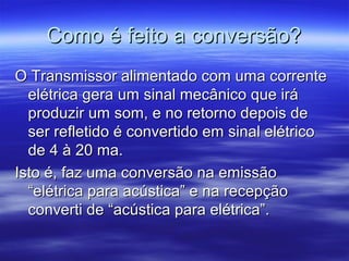 Como é feito a conversão?Como é feito a conversão?
O Transmissor alimentado com uma correnteO Transmissor alimentado com uma corrente
elétrica gera um sinal mecânico que iráelétrica gera um sinal mecânico que irá
produzir um som, e no retorno depois deproduzir um som, e no retorno depois de
ser refletido é convertido em sinal elétricoser refletido é convertido em sinal elétrico
de 4 à 20 ma.de 4 à 20 ma.
Isto é, faz uma conversão na emissãoIsto é, faz uma conversão na emissão
“elétrica para acústica” e na recepção“elétrica para acústica” e na recepção
converti de “acústica para elétrica”.converti de “acústica para elétrica”.
 