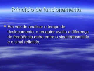 Princípio de funcionamento.Princípio de funcionamento.
 Em vez de analisar o tempo deEm vez de analisar o tempo de
deslocamento, o receptor avalia a diferençadeslocamento, o receptor avalia a diferença
de freqüência entre entre o sinal transmitidode freqüência entre entre o sinal transmitido
e o sinal refletido.e o sinal refletido.
 