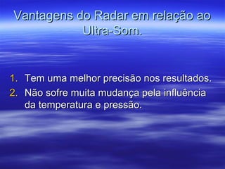 Vantagens do Radar em relação aoVantagens do Radar em relação ao
Ultra-Som.Ultra-Som.
1.1. Tem uma melhor precisão nos resultados.Tem uma melhor precisão nos resultados.
2.2. Não sofre muita mudança pela influênciaNão sofre muita mudança pela influência
da temperatura e pressão.da temperatura e pressão.
 