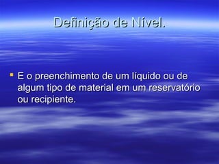 Definição de Nível.Definição de Nível.
 E o preenchimento de um líquido ou deE o preenchimento de um líquido ou de
algum tipo de material em um reservatórioalgum tipo de material em um reservatório
ou recipiente.ou recipiente.
 