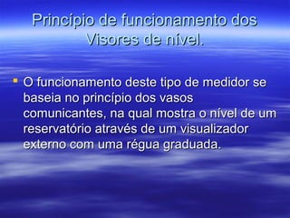 Princípio de funcionamento dosPrincípio de funcionamento dos
Visores de nível.Visores de nível.
 O funcionamento deste tipo de medidor seO funcionamento deste tipo de medidor se
baseia no princípio dos vasosbaseia no princípio dos vasos
comunicantes, na qual mostra o nível de umcomunicantes, na qual mostra o nível de um
reservatório através de um visualizadorreservatório através de um visualizador
externo com uma régua graduada.externo com uma régua graduada.
 