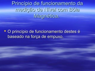 Princípio de funcionamento daPrincípio de funcionamento da
medição de Nível com Bóiamedição de Nível com Bóia
Magnética.Magnética.
 O princípio de funcionamento destes éO princípio de funcionamento destes é
baseado na força de empuxo.baseado na força de empuxo.
 