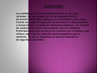 Conclusión
Los medidores de nivel de líquidos existen en una gran
variedad. Los más usados son los de desplazamiento y
de presión hidrostática debido a su confiabilidad y bajo coste.
Cuando las cargas de operación se encuentran a altas presiones
y temperaturas, o cuando son altamente peligrosos, se requiero
de medidores de nivel más complejos que los cotidianos.
Preferiblemente que no entren en contacto con el líquido y que
utilicen algún tipo de radiación electromagnética para la
medición. En ello se requieren los mejores estándares
de seguridad y precisión.
 