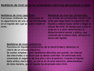 Medidores de nivel según las propiedades eléctricas del producto a medir
Medidores de nivel capacitivos
Funcionan midiendo las variaciones de
la capacitancia de una sonda introducida
en el líquido del cual se quiere medir el
nivel.
Medidores de nivel por ultrasonidos.
Los niveles de ultrasonidos emiten una
onda que llega hasta la superficie del
líquido y rebota hasta volver a llegar al
sensor de nivel. El tiempo que tarda la
onda en ir y venir determinará la
distancia entre sensor y altura, que
restando de la altura total, ofrecerá la
altura del líquido.
Medidores de nivel conductivos
Funciona en líquidos conductores de la electricidad y detectan el
cierre de un circuito eléctrico.
Se suelen emplear como medidores discretos por puntos. Se colocan
dos electrodos a la altura que se desea controlar. Un electrodo está
conectado al negativo de una pila y otro al positivo. Cuando el líquido
baña ambos electrodos, se cierra el circuito eléctrico, detectándose,
de esta manera, que el líquido ha alcanzado este nivel.
 