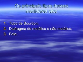 Os principais tipos dessesOs principais tipos desses
medidores são:medidores são:
1.1. Tubo de Bourdon;Tubo de Bourdon;
2.2. Diafragma de metálico e não metálico;Diafragma de metálico e não metálico;
3.3. Fole;Fole;
 