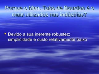 Porque o Man. Tubo de Bourdon é oPorque o Man. Tubo de Bourdon é o
mais utilizados nas indústrias?mais utilizados nas indústrias?
 Devido a sua inerente robustez;Devido a sua inerente robustez;
simplicidade e custo relativamente baixosimplicidade e custo relativamente baixo
 