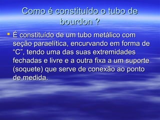 Como é constituído o tubo deComo é constituído o tubo de
bourdon ?bourdon ?
 É constituído de um tubo metálico comÉ constituído de um tubo metálico com
seção paraelítica, encurvando em forma deseção paraelítica, encurvando em forma de
“C”, tendo uma das suas extremidades“C”, tendo uma das suas extremidades
fechadas e livre e a outra fixa a um suportefechadas e livre e a outra fixa a um suporte
(soquete) que serve de conexão ao ponto(soquete) que serve de conexão ao ponto
de medida.de medida.
 