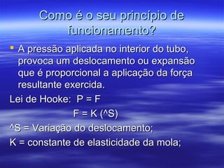 Como é o seu princípio deComo é o seu princípio de
funcionamento?funcionamento?
 A pressão aplicada no interior do tubo,A pressão aplicada no interior do tubo,
provoca um deslocamento ou expansãoprovoca um deslocamento ou expansão
que é proporcional a aplicação da forçaque é proporcional a aplicação da força
resultante exercida.resultante exercida.
Lei de Hooke: P = FLei de Hooke: P = F
F = K (^S)F = K (^S)
^S = Variação do deslocamento;^S = Variação do deslocamento;
K = constante de elasticidade da mola;K = constante de elasticidade da mola;
 