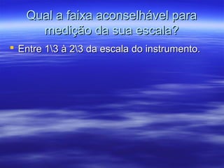 Qual a faixa aconselhável paraQual a faixa aconselhável para
medição da sua escala?medição da sua escala?
 Entre 13 à 23 da escala do instrumento.Entre 13 à 23 da escala do instrumento.
 