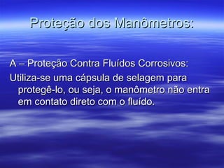 Proteção dos Manômetros:Proteção dos Manômetros:
A – Proteção Contra Fluídos Corrosivos:A – Proteção Contra Fluídos Corrosivos:
Utiliza-se uma cápsula de selagem paraUtiliza-se uma cápsula de selagem para
protegê-lo, ou seja, o manômetro não entraprotegê-lo, ou seja, o manômetro não entra
em contato direto com o fluído.em contato direto com o fluído.
 