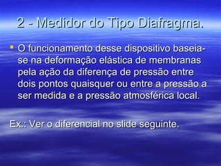 2 - Medidor do Tipo Diafragma.2 - Medidor do Tipo Diafragma.
 O funcionamento desse dispositivo baseia-O funcionamento desse dispositivo baseia-
se na deformação elástica de membranasse na deformação elástica de membranas
pela ação da diferença de pressão entrepela ação da diferença de pressão entre
dois pontos quaisquer ou entre a pressão adois pontos quaisquer ou entre a pressão a
ser medida e a pressão atmosférica local.ser medida e a pressão atmosférica local.
Ex.: Ver o diferencial no slide seguinte.Ex.: Ver o diferencial no slide seguinte.
 