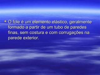  O fole é um elemento elástico, geralmenteO fole é um elemento elástico, geralmente
formado a partir de um tubo de paredesformado a partir de um tubo de paredes
finas, sem costura e com corrugações nafinas, sem costura e com corrugações na
parede exterior.parede exterior.
 