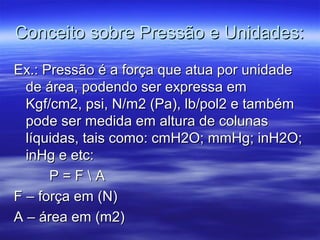 Conceito sobre Pressão e Unidades:Conceito sobre Pressão e Unidades:
Ex.: Pressão é a força que atua por unidadeEx.: Pressão é a força que atua por unidade
de área, podendo ser expressa emde área, podendo ser expressa em
Kgf/cm2, psi, N/m2 (Pa), lb/pol2 e tambémKgf/cm2, psi, N/m2 (Pa), lb/pol2 e também
pode ser medida em altura de colunaspode ser medida em altura de colunas
líquidas, tais como: cmH2O; mmHg; inH2O;líquidas, tais como: cmH2O; mmHg; inH2O;
inHg e etc:inHg e etc:
P = F  AP = F  A
F – força em (N)F – força em (N)
A – área em (m2)A – área em (m2)
 