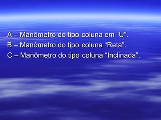 A – Manômetro do tipo coluna em “U”.A – Manômetro do tipo coluna em “U”.
B – Manômetro do tipo coluna “Reta”.B – Manômetro do tipo coluna “Reta”.
C – Manômetro do tipo coluna “Inclinada”.C – Manômetro do tipo coluna “Inclinada”.
 