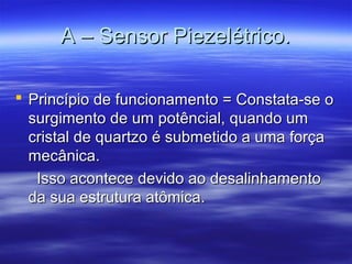 A – Sensor Piezelétrico.A – Sensor Piezelétrico.
 Princípio de funcionamento = Constata-se oPrincípio de funcionamento = Constata-se o
surgimento de um potêncial, quando umsurgimento de um potêncial, quando um
cristal de quartzo é submetido a uma forçacristal de quartzo é submetido a uma força
mecânica.mecânica.
Isso acontece devido ao desalinhamentoIsso acontece devido ao desalinhamento
da sua estrutura atômica.da sua estrutura atômica.
 