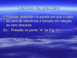 Classes de pressão:Classes de pressão:
 Pressão absoluta – é aquela em que o valorPressão absoluta – é aquela em que o valor
do zero de referência é tomado em relaçãodo zero de referência é tomado em relação
ao zero absoluto.ao zero absoluto.
Ex.: Pressão no ponto “A” da Fig. 1.Ex.: Pressão no ponto “A” da Fig. 1.
Pabs = Patm + PmanPabs = Patm + Pman
 