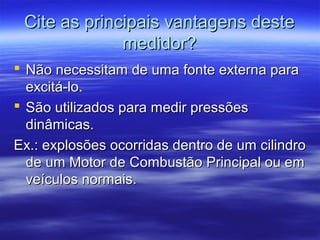 Cite as principais vantagens desteCite as principais vantagens deste
medidor?medidor?
 Não necessitam de uma fonte externa paraNão necessitam de uma fonte externa para
excitá-lo.excitá-lo.
 São utilizados para medir pressõesSão utilizados para medir pressões
dinâmicas.dinâmicas.
Ex.: explosões ocorridas dentro de um cilindroEx.: explosões ocorridas dentro de um cilindro
de um Motor de Combustão Principal ou emde um Motor de Combustão Principal ou em
veículos normais.veículos normais.
 