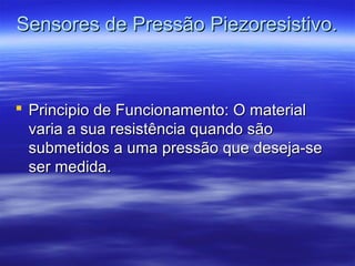 Sensores de Pressão Piezoresistivo.Sensores de Pressão Piezoresistivo.
 Principio de Funcionamento: O materialPrincipio de Funcionamento: O material
varia a sua resistência quando sãovaria a sua resistência quando são
submetidos a uma pressão que deseja-sesubmetidos a uma pressão que deseja-se
ser medida.ser medida.
 