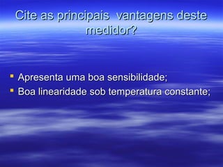 Cite as principais vantagens desteCite as principais vantagens deste
medidor?medidor?
 Apresenta uma boa sensibilidade;Apresenta uma boa sensibilidade;
 Boa linearidade sob temperatura constante;Boa linearidade sob temperatura constante;
 