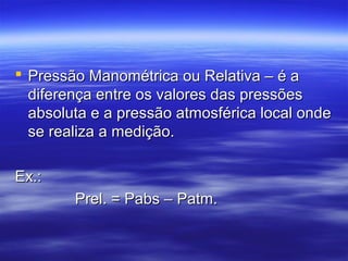  Pressão Manométrica ou Relativa – é aPressão Manométrica ou Relativa – é a
diferença entre os valores das pressõesdiferença entre os valores das pressões
absoluta e a pressão atmosférica local ondeabsoluta e a pressão atmosférica local onde
se realiza a medição.se realiza a medição.
Ex.:Ex.:
Prel. = Pabs – Patm.Prel. = Pabs – Patm.
 