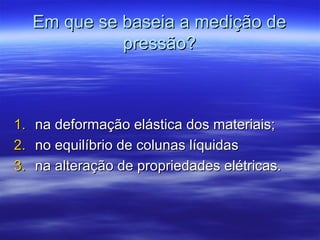 Em que se baseia a medição deEm que se baseia a medição de
pressão?pressão?
1.1. na deformação elástica dos materiais;na deformação elástica dos materiais;
2.2. no equilíbrio de colunas líquidasno equilíbrio de colunas líquidas
3.3. na alteração de propriedades elétricas.na alteração de propriedades elétricas.
 