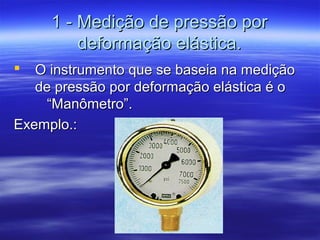 1 - Medição de pressão por1 - Medição de pressão por
deformação elástica.deformação elástica.
 O instrumento que se baseia na mediçãoO instrumento que se baseia na medição
de pressão por deformação elástica é ode pressão por deformação elástica é o
“Manômetro”.“Manômetro”.
Exemplo.:Exemplo.:
 