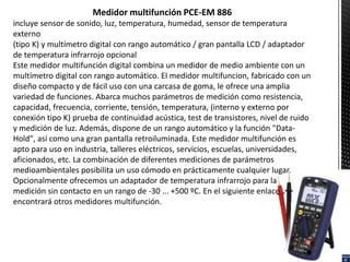 Medidor multifunción PCE-EM 886
incluye sensor de sonido, luz, temperatura, humedad, sensor de temperatura
externo
(tipo K) y multímetro digital con rango automático / gran pantalla LCD / adaptador
de temperatura infrarrojo opcional
Este medidor multifunción digital combina un medidor de medio ambiente con un
multímetro digital con rango automático. El medidor multifuncion, fabricado con un
diseño compacto y de fácil uso con una carcasa de goma, le ofrece una amplia
variedad de funciones. Abarca muchos parámetros de medición como resistencia,
capacidad, frecuencia, corriente, tensión, temperatura, (interno y externo por
conexión tipo K) prueba de continuidad acústica, test de transistores, nivel de ruido
y medición de luz. Además, dispone de un rango automático y la función "Data-
Hold", así como una gran pantalla retroiluminada. Este medidor multifunción es
apto para uso en industria, talleres eléctricos, servicios, escuelas, universidades,
aficionados, etc. La combinación de diferentes mediciones de parámetros
medioambientales posibilita un uso cómodo en prácticamente cualquier lugar.
Opcionalmente ofrecemos un adaptador de temperatura infrarrojo para la
medición sin contacto en un rango de -30 ... +500 ºC. En el siguiente enlace
encontrará otros medidores multifunción.
 